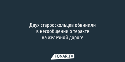 Двух старооскольцев обвинили в несообщении о теракте на железной дороге