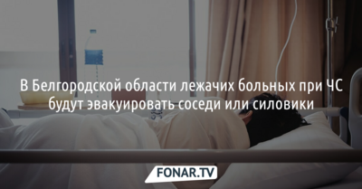 В Белгородской области лежачих больных при ЧС будут эвакуировать соседи или силовики