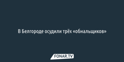 В Белгороде осудили трёх «обнальщиков»