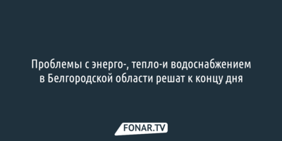 Проблемы со светом, водой и отоплением в Белгородской области решат к концу дня