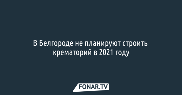 В Белгороде не планируют строить крематорий в 2021 году