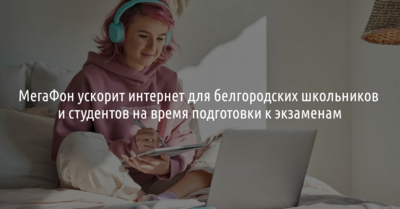 МегаФон ускорит интернет для белгородских школьников и студентов на время подготовки к экзаменам*