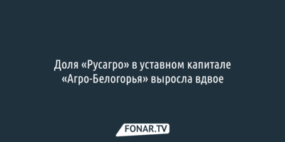 Доля «Русагро» в уставном капитале «Агро-Белогорья» выросла вдвое