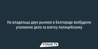 На владельца двух рынков в Белгороде возбудили уголовное дело за взятку полицейскому