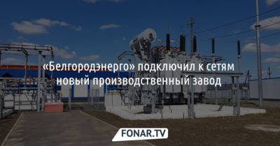 «Белгородэнерго» подключил к сетям новый производственный завод 