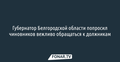 Губернатор Белгородской области попросил чиновников вежливо обращаться к должникам