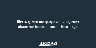 Шесть домов пострадали при падении обломков беспилотника в Белгороде