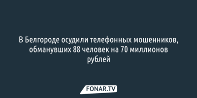 В Белгороде осудили телефонных мошенников, обманувших 88 человек на 70 миллионов рублей