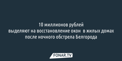 10 миллионов рублей выделят на восстановление окон в жилых домах после ночного обстрела Белгорода
