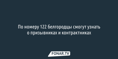 По номеру 122 белгородцы смогут узнать о призывниках и контрактниках