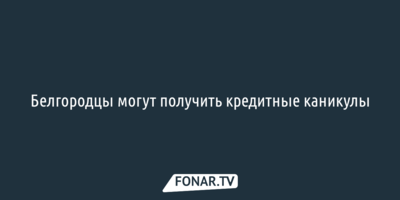 Белгородцы из приграничных районов могут получить кредитные каникулы