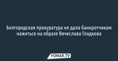 Белгородская прокуратура не дала банкротчикам нажиться на образе Вячеслава Гладкова