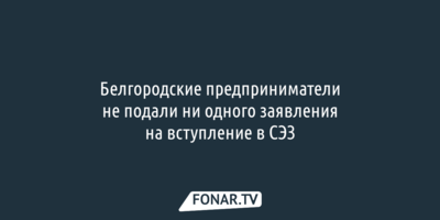 Белгородские предприниматели не подали ни одного заявления на вступление в СЭЗ