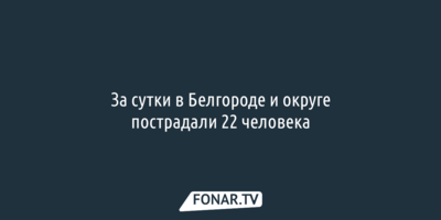 За сутки в Белгороде и округе пострадали 22 человека