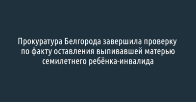 Прокуратура Белгорода завершила проверку по факту оставления выпивавшей матерью семилетнего ребёнка-инвалида