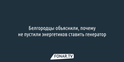 Белгородцы объяснили, почему не пустили энергетиков ставить генератор
