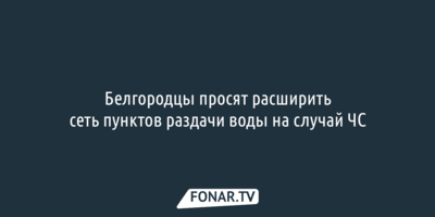 Белгородцы просят расширить сеть пунктов раздачи воды на случай ЧС