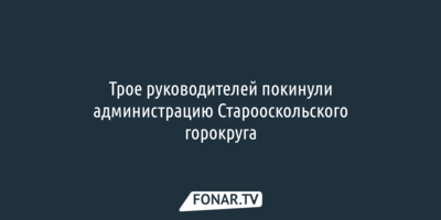 Трое руководителей покинули администрацию Старооскольского горокруга