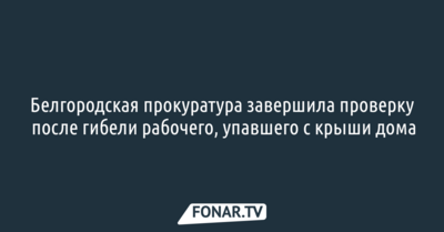 Белгородская прокуратура завершила проверку после гибели рабочего, упавшего с крыши дома