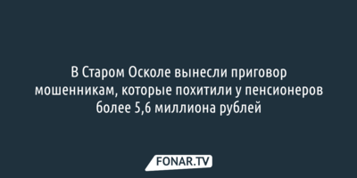 В Старом Осколе вынесли приговор мошенникам, которые похитили у пенсионеров более 5,6 миллиона рублей