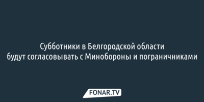 Субботники в Белгородской области будут согласовывать с Минобороны и пограничниками