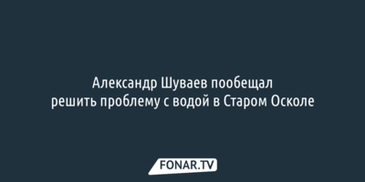 Александр Шуваев пообещал решить проблему с водой в Старом Осколе