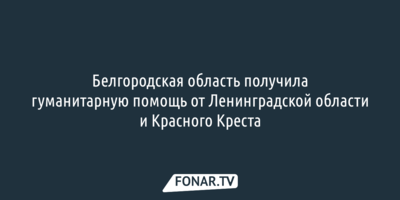 Белгородская область получила гуманитарную помощь от Ленинградской области и Красного Креста