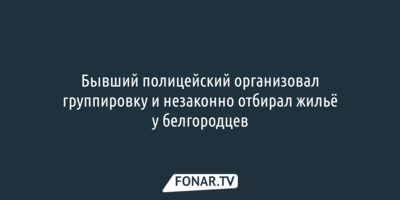 Бывший полицейский собрал группу и незаконно отбирал жильё у белгородцев