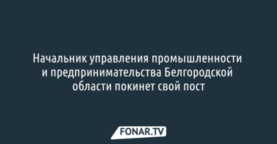 Начальник управления промышленности и предпринимательства​ Белгородской области покинет свой пост