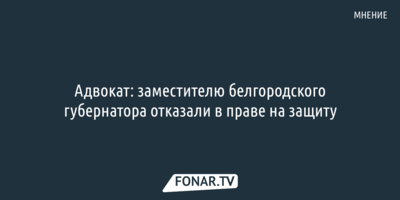 Адвокат: заместителю белгородского губернатора отказали в праве на защиту