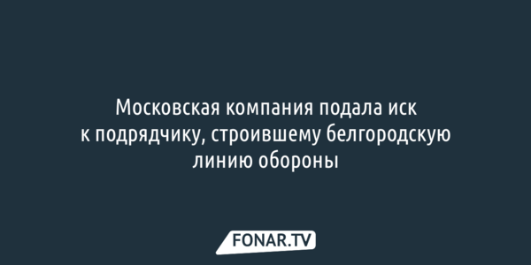 Московская компания подала иск к подрядчику, строившему белгородскую линию обороны