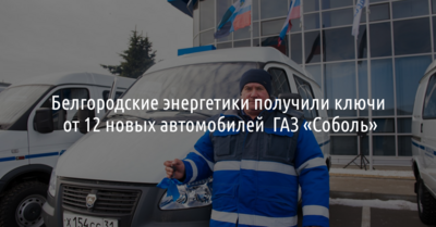 Белгородские энергетики получили ключи от 12 новых автомобилей ГАЗ «Соболь»