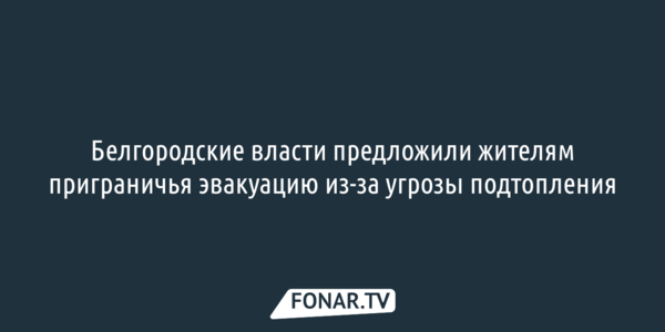 Белгородские власти предложили жителям приграничья эвакуацию из-за угрозы подтопления
