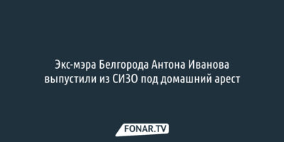 Экс-мэра Белгорода Антона Иванова выпустили из СИЗО под домашний арест