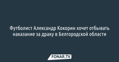 Футболист Александр Кокорин хочет отбывать наказание за драку в Белгородской области
