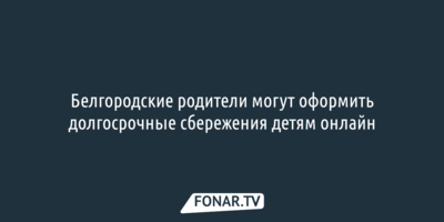 Белгородские родители могут оформить долгосрочные сбережения детям онлайн