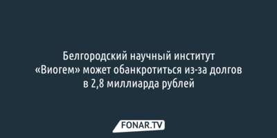 Белгородский научный институт «Виогем» может обанкротиться из-за долгов в 2,8 миллиарда рублей