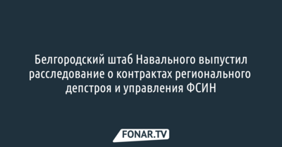 Белгородский штаб Навального выпустил расследование о контрактах регионального депстроя и управления ФСИН