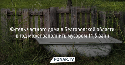 Житель частного дома в Белгородской области  в год может заполнить мусором 11,5 ванны