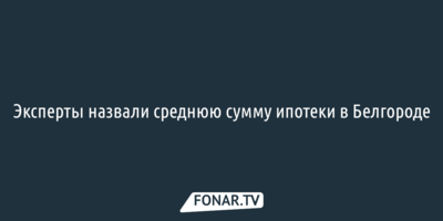 Эксперты назвали среднюю сумму ипотеки в Белгороде