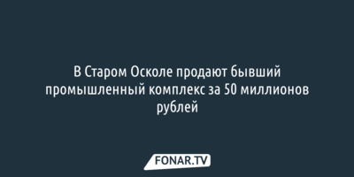 В Старом Осколе продают бывший промышленный комплекс за 50 миллионов рублей