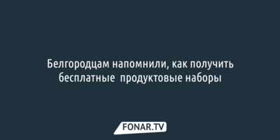 Белгородцам напомнили, как получить бесплатные  продуктовые наборы 