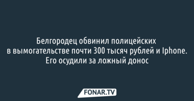 Белгородец обвинил полицейских в вымогательстве почти 300 тысяч рублей и Iphone. Его осудили за ложный донос