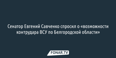 Сенатор Евгений Савченко спросил о «возможности контрудара ВСУ по Белгородской области»