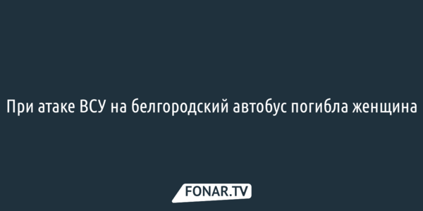 При атаке ВСУ на белгородский автобус погибла женщина