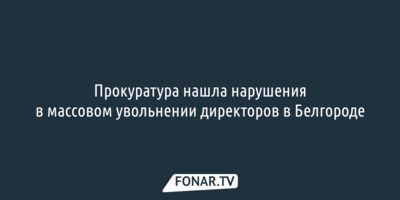 Прокуратура нашла нарушения в массовом увольнении директоров в Белгороде