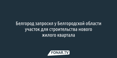 Белгород запросил у Белгородской области участок для строительства нового жилого квартала