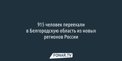 915 человек переехали в Белгородскую область из новых регионов России