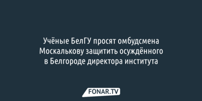 Учёные БелГУ просят омбудсмена Москалькову защитить осуждённого в Белгороде директора института