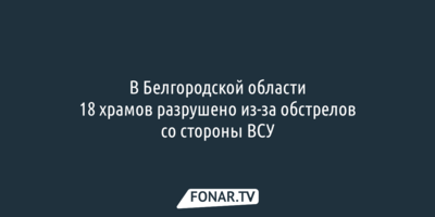 В Белгородской области 18 храмов разрушено из-за обстрелов со стороны ВСУ 